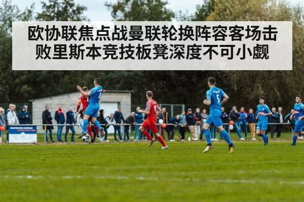 欧协联焦点战曼联轮换阵容客场击败里斯本竞技板凳深度不可小觑